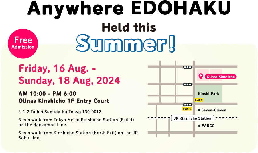 Anywhere EDOHAKU Held this Summer! Friday, 16 Aug. - Sunday, 18 Aug, 2024 AM 10:00 - PM 6:00 Olinas Kinshicho 1F Entry Court Free Admission