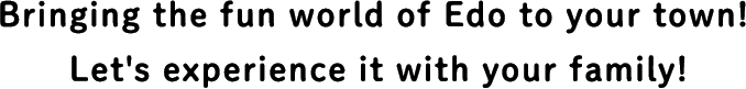 Bringing the fun world of Edo to your town! Let's experience it with your family!