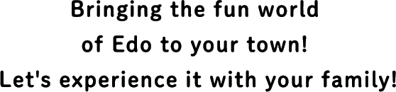 Bringing the fun world of Edo to your town! Let's experience it with your family!