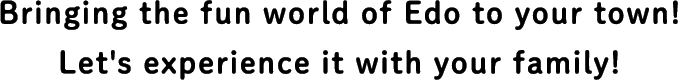 Bringing the fun world of Edo to your town! Let's experience it with your family!