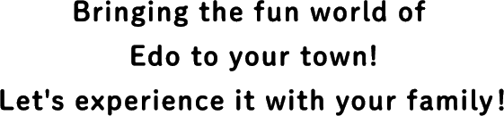 Bringing the fun world of Edo to your town! Let's experience it with your family!