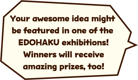 Your awesome idea might be featured in one of the EDOHAKU exhibitions! Winners will receive amazing prizes, too!