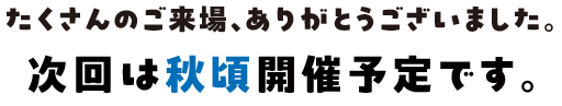 たくさんのご来場、ありがとうございますした。次回は秋頃開催予定です。